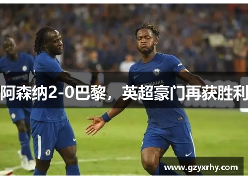 阿森纳2-0巴黎,英超豪门再获胜利 阿森纳2-0巴黎,英超豪门再获胜利
