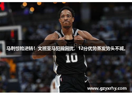 马刺惊险逆转！文班亚马犯规困扰，12分优势蒸发势头不减。
